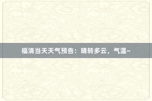 福清当天天气预告：晴转多云，气温~